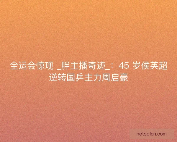 全运会惊现 _胖主播奇迹_：45 岁侯英超逆转国乒主力周启豪