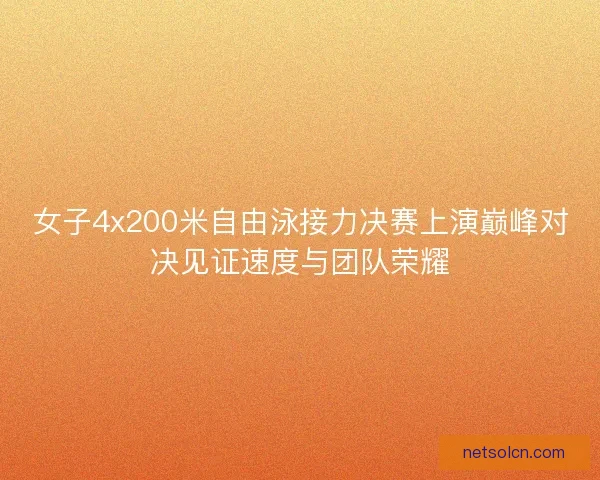 女子4x200米自由泳接力决赛上演巅峰对决见证速度与团队荣耀