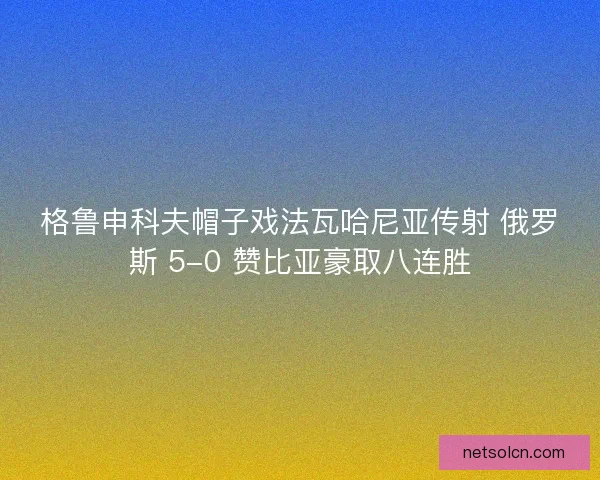格鲁申科夫帽子戏法瓦哈尼亚传射 俄罗斯 5-0 赞比亚豪取八连胜