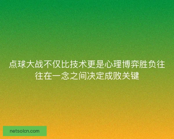 点球大战不仅比技术更是心理博弈胜负往往在一念之间决定成败关键