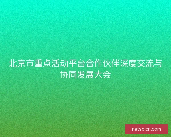 北京市重点活动平台合作伙伴深度交流与协同发展大会
