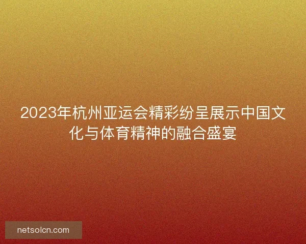 2023年杭州亚运会精彩纷呈展示中国文化与体育精神的融合盛宴 2023年杭州亚运会精彩纷呈展示中国文化与体育精神的融合盛宴