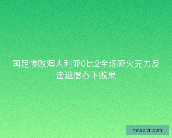 国足惨败澳大利亚0比2全场哑火无力反击遗憾吞下败果 国足惨败澳大利亚0比2全场哑火无力反击遗憾吞下败果