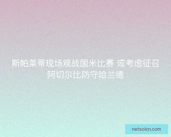 斯帕莱蒂现场观战国米比赛 或考虑征召阿切尔比防守哈兰德 斯帕莱蒂现场观战国米比赛 或考虑征召阿切尔比防守哈兰德