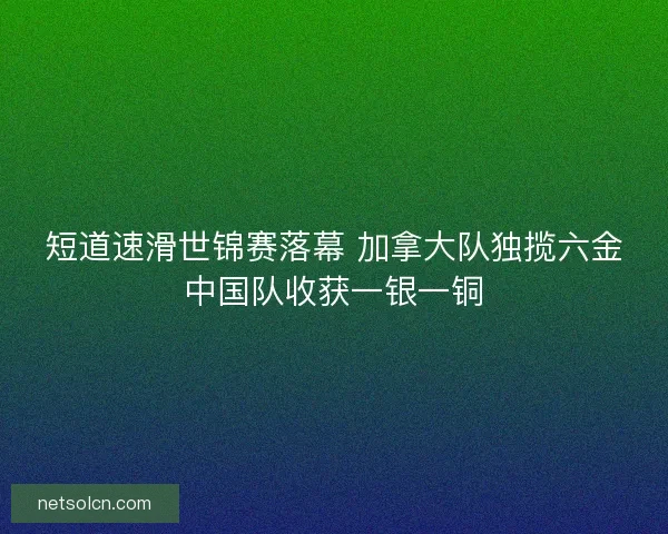 短道速滑世锦赛落幕 加拿大队独揽六金中国队收获一银一铜 短道速滑世锦赛落幕 加拿大队独揽六金中国队收获一银一铜