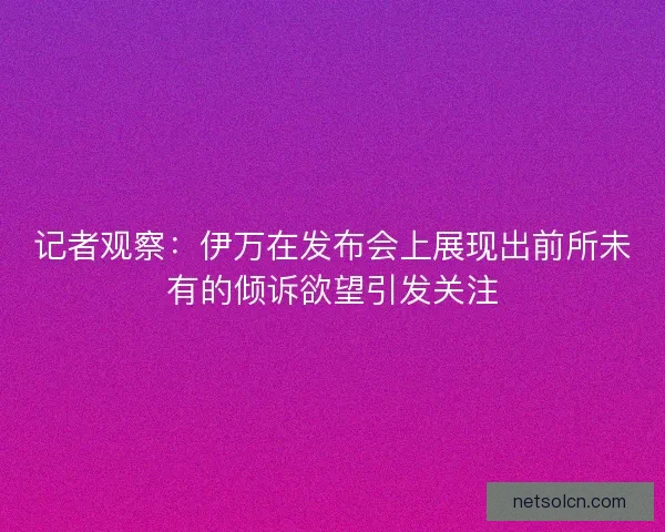 记者观察：伊万在发布会上展现出前所未有的倾诉欲望引发关注
