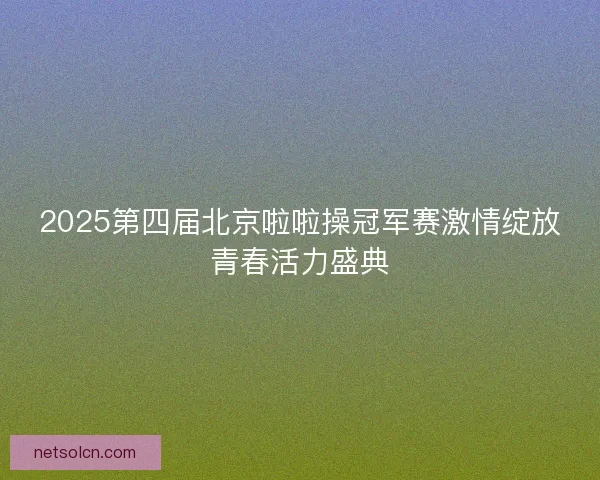 2025第四届北京啦啦操冠军赛激情绽放青春活力盛典 2025第四届北京啦啦操冠军赛激情绽放青春活力盛典