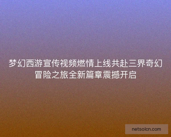 梦幻西游宣传视频燃情上线共赴三界奇幻冒险之旅全新篇章震撼开启 梦幻西游宣传视频燃情上线共赴三界奇幻冒险之旅全新篇章震撼开启