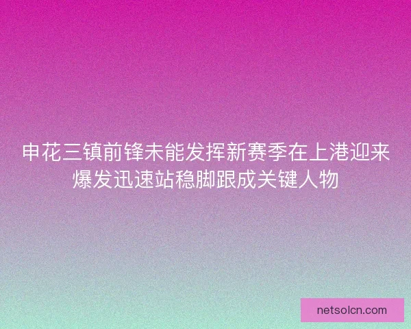 申花三镇前锋未能发挥新赛季在上港迎来爆发迅速站稳脚跟成关键人物 申花三镇前锋未能发挥新赛季在上港迎来爆发迅速站稳脚跟成关键人物