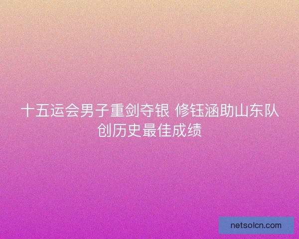 十五运会男子重剑夺银 修钰涵助山东队创历史最佳成绩 十五运会男子重剑夺银 修钰涵助山东队创历史最佳成绩