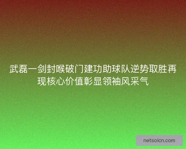 武磊一剑封喉破门建功助球队逆势取胜再现核心价值彰显领袖风采气 武磊一剑封喉破门建功助球队逆势取胜再现核心价值彰显领袖风采气