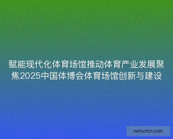 赋能现代化体育场馆推动体育产业发展聚焦2025中国体博会体育场馆创新与建设