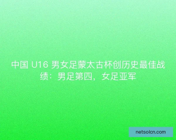 中国 U16 男女足蒙太古杯创历史最佳战绩：男足第四，女足亚军