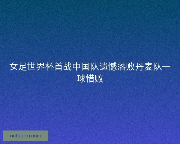 女足世界杯首战中国队遗憾落败丹麦队一球惜败