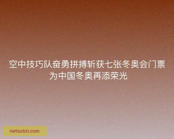 空中技巧队奋勇拼搏斩获七张冬奥会门票 为中国冬奥再添荣光