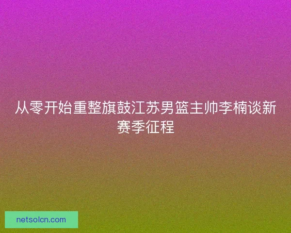 从零开始重整旗鼓江苏男篮主帅李楠谈新赛季征程 从零开始重整旗鼓江苏男篮主帅李楠谈新赛季征程