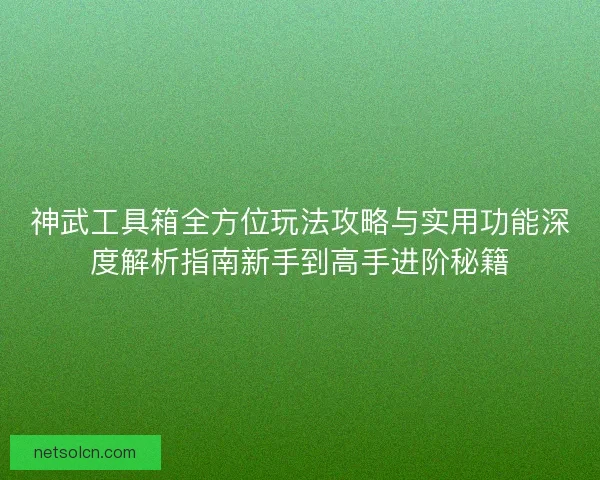 神武工具箱全方位玩法攻略与实用功能深度解析指南新手到高手进阶秘籍 神武工具箱全方位玩法攻略与实用功能深度解析指南新手到高手进阶秘籍