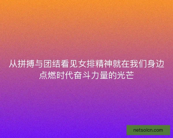 从拼搏与团结看见女排精神就在我们身边点燃时代奋斗力量的光芒 从拼搏与团结看见女排精神就在我们身边点燃时代奋斗力量的光芒