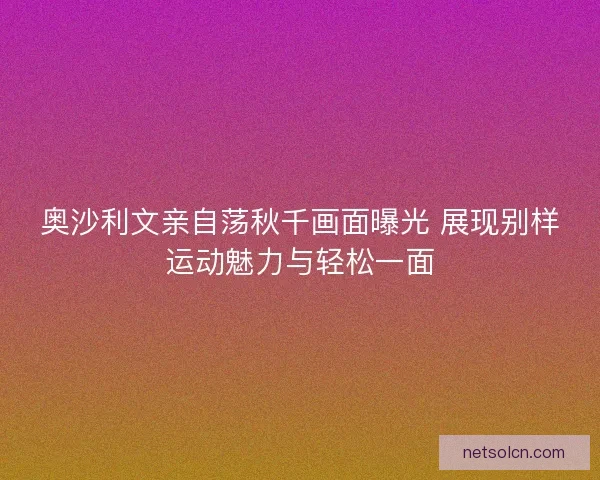 奥沙利文亲自荡秋千画面曝光 展现别样运动魅力与轻松一面
