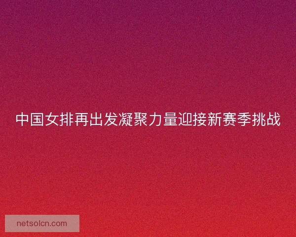 中国女排再出发凝聚力量迎接新赛季挑战