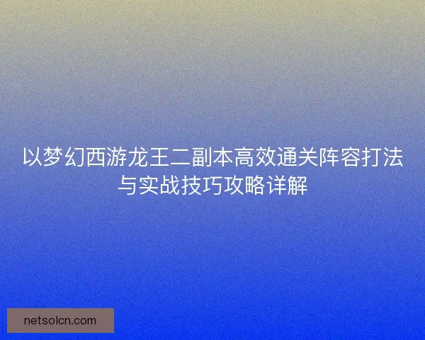 以梦幻西游龙王二副本高效通关阵容打法与实战技巧攻略详解