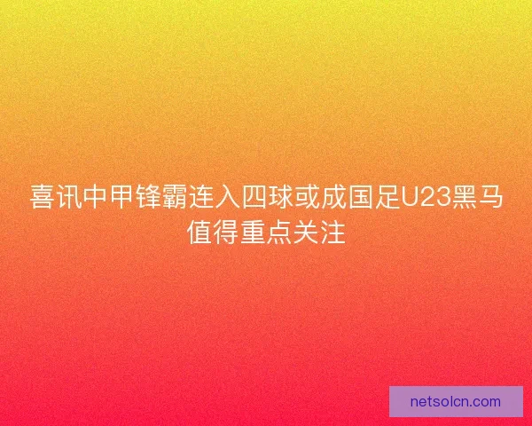 喜讯中甲锋霸连入四球或成国足U23黑马值得重点关注