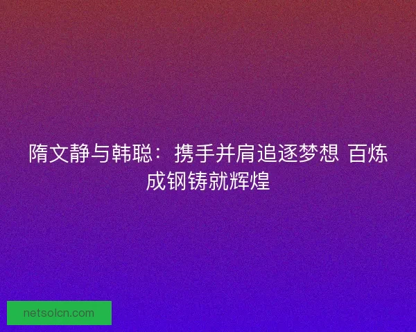 隋文静与韩聪:携手并肩追逐梦想 百炼成钢铸就辉煌 隋文静与韩聪:携手并肩追逐梦想 百炼成钢铸就辉煌