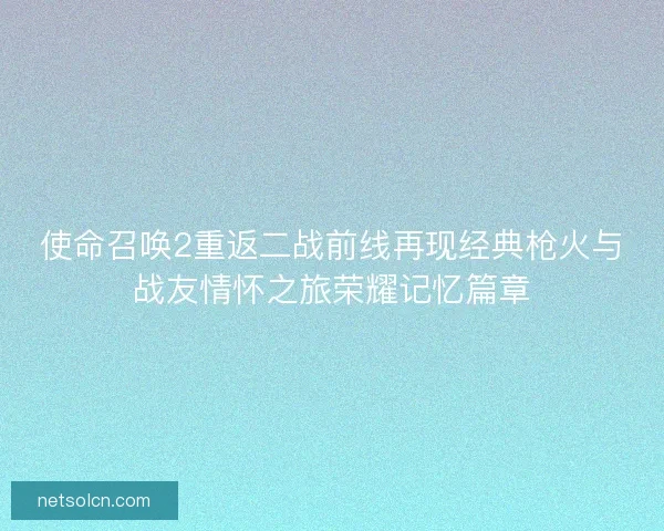 使命召唤2重返二战前线再现经典枪火与战友情怀之旅荣耀记忆篇章 使命召唤2重返二战前线再现经典枪火与战友情怀之旅荣耀记忆篇章