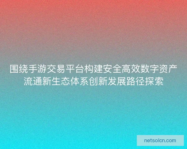 围绕手游交易平台构建安全高效数字资产流通新生态体系创新发展路径探索 围绕手游交易平台构建安全高效数字资产流通新生态体系创新发展路径探索