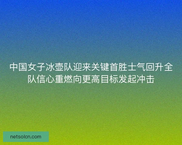 中国女子冰壶队迎来关键首胜士气回升全队信心重燃向更高目标发起冲击 中国女子冰壶队迎来关键首胜士气回升全队信心重燃向更高目标发起冲击