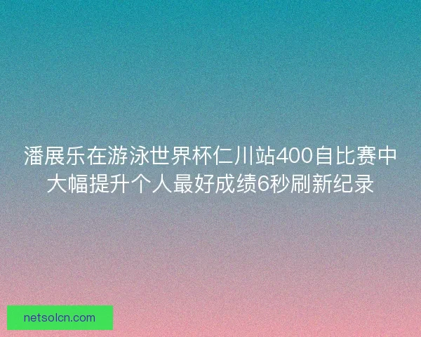 潘展乐在游泳世界杯仁川站400自比赛中大幅提升个人最好成绩6秒刷新纪录 潘展乐在游泳世界杯仁川站400自比赛中大幅提升个人最好成绩6秒刷新纪录